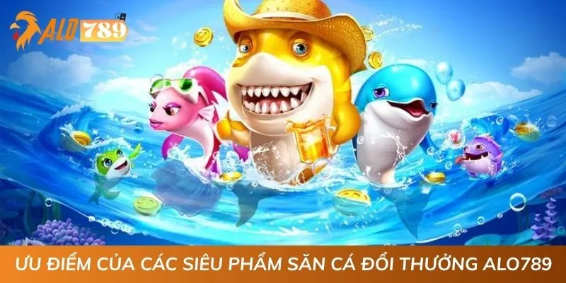 Ưu điểm của các siêu phẩm săn cá đổi thưởng ALO789